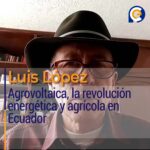 Luis López: Agrovoltaica, la revolución energética y agrícola en Ecuador