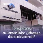 Despidos en Petroecuador: ¿reforma o desmantelamiento?